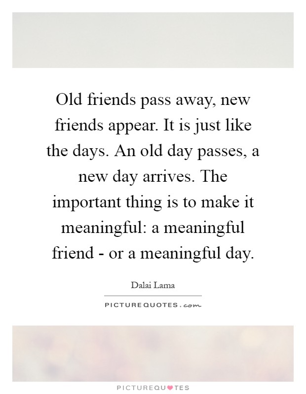 Old friends pass away, new friends appear. It is just like the days. An old day passes, a new day arrives. The important thing is to make it meaningful: a meaningful friend - or a meaningful day Picture Quote #1