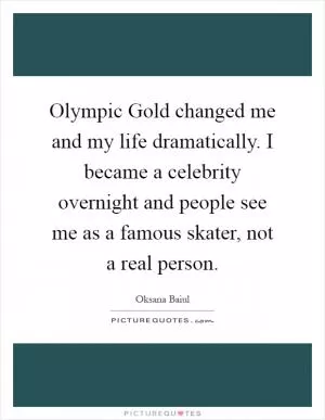 Olympic Gold changed me and my life dramatically. I became a celebrity overnight and people see me as a famous skater, not a real person Picture Quote #1