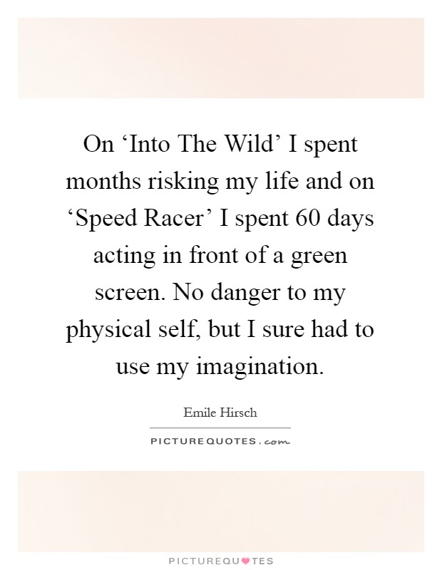 On ‘Into The Wild' I spent months risking my life and on ‘Speed Racer' I spent 60 days acting in front of a green screen. No danger to my physical self, but I sure had to use my imagination Picture Quote #1
