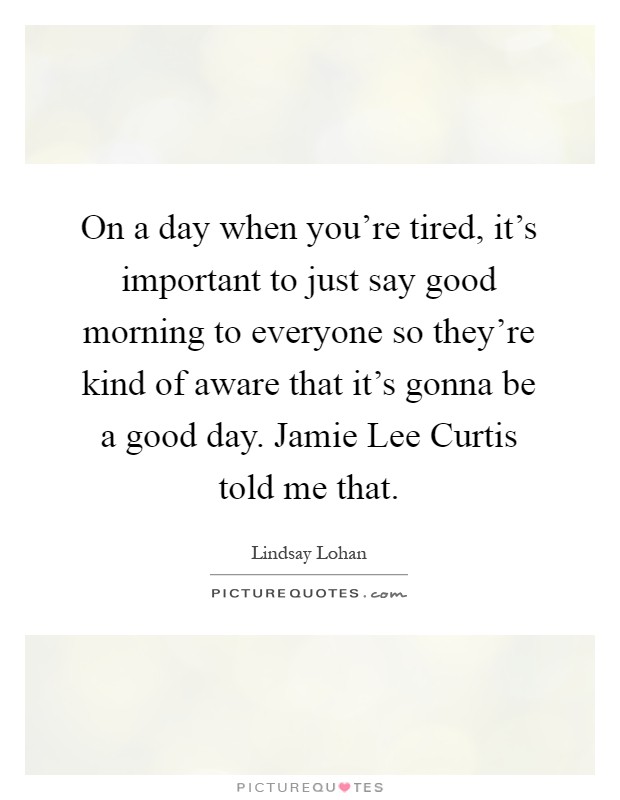 On a day when you're tired, it's important to just say good morning to everyone so they're kind of aware that it's gonna be a good day. Jamie Lee Curtis told me that Picture Quote #1