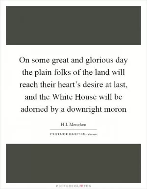 On some great and glorious day the plain folks of the land will reach their heart’s desire at last, and the White House will be adorned by a downright moron Picture Quote #1