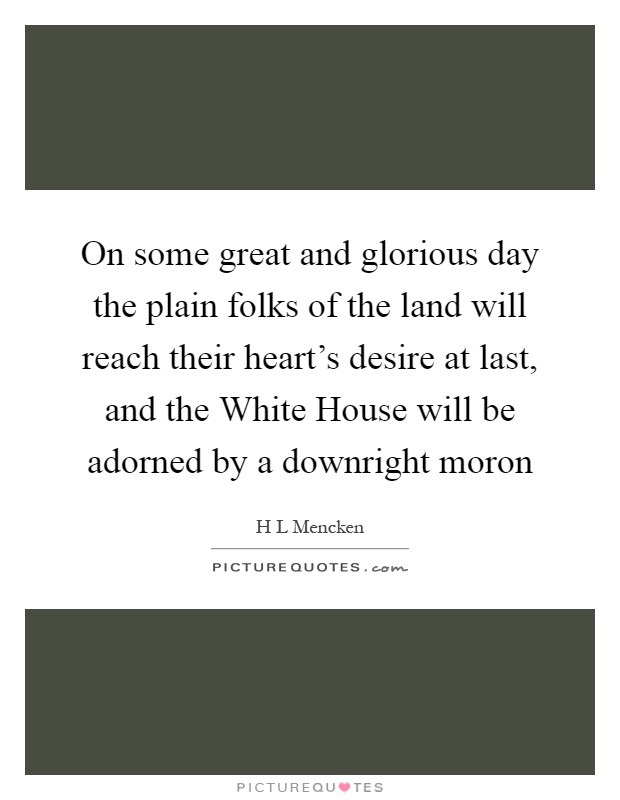 On some great and glorious day the plain folks of the land will reach their heart's desire at last, and the White House will be adorned by a downright moron Picture Quote #1