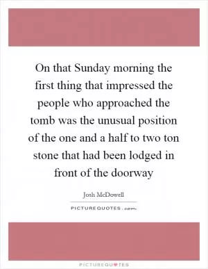 On that Sunday morning the first thing that impressed the people who approached the tomb was the unusual position of the one and a half to two ton stone that had been lodged in front of the doorway Picture Quote #1