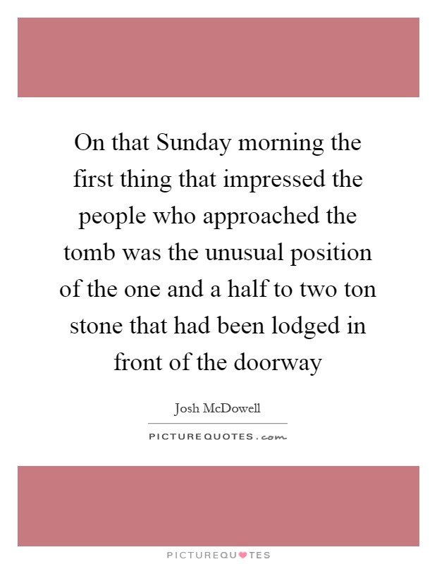 On that Sunday morning the first thing that impressed the people who approached the tomb was the unusual position of the one and a half to two ton stone that had been lodged in front of the doorway Picture Quote #1