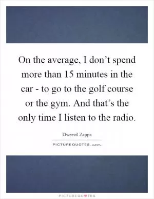 On the average, I don’t spend more than 15 minutes in the car - to go to the golf course or the gym. And that’s the only time I listen to the radio Picture Quote #1