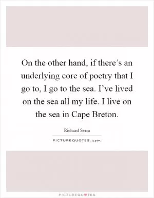 On the other hand, if there’s an underlying core of poetry that I go to, I go to the sea. I’ve lived on the sea all my life. I live on the sea in Cape Breton Picture Quote #1