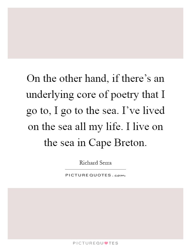On the other hand, if there's an underlying core of poetry that I go to, I go to the sea. I've lived on the sea all my life. I live on the sea in Cape Breton Picture Quote #1