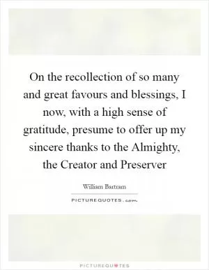 On the recollection of so many and great favours and blessings, I now, with a high sense of gratitude, presume to offer up my sincere thanks to the Almighty, the Creator and Preserver Picture Quote #1