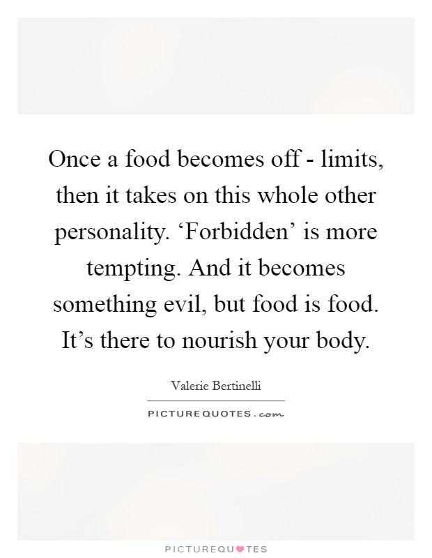 Once a food becomes off - limits, then it takes on this whole other personality. ‘Forbidden' is more tempting. And it becomes something evil, but food is food. It's there to nourish your body Picture Quote #1