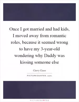 Once I got married and had kids, I moved away from romantic roles, because it seemed wrong to have my 3-year-old wondering why Daddy was kissing someone else Picture Quote #1