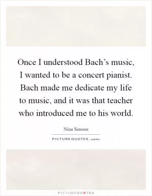 Once I understood Bach’s music, I wanted to be a concert pianist. Bach made me dedicate my life to music, and it was that teacher who introduced me to his world Picture Quote #1