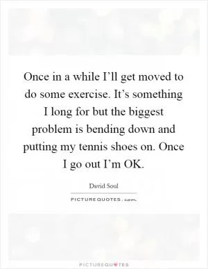 Once in a while I’ll get moved to do some exercise. It’s something I long for but the biggest problem is bending down and putting my tennis shoes on. Once I go out I’m OK Picture Quote #1