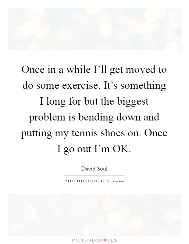 Once in a while I'll get moved to do some exercise. It's something I long for but the biggest problem is bending down and putting my tennis shoes on. Once I go out I'm OK Picture Quote #1