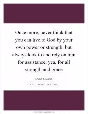 Once more, never think that you can live to God by your own power or strength; but always look to and rely on him for assistance, yea, for all strength and grace Picture Quote #1