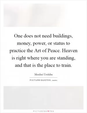 One does not need buildings, money, power, or status to practice the Art of Peace. Heaven is right where you are standing, and that is the place to train Picture Quote #1