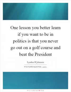 One lesson you better learn if you want to be in politics is that you never go out on a golf course and beat the President Picture Quote #1
