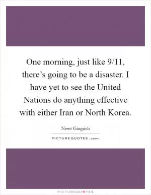 One morning, just like 9/11, there’s going to be a disaster. I have yet to see the United Nations do anything effective with either Iran or North Korea Picture Quote #1