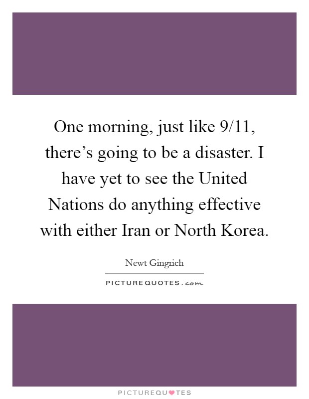 One morning, just like 9/11, there's going to be a disaster. I have yet to see the United Nations do anything effective with either Iran or North Korea Picture Quote #1