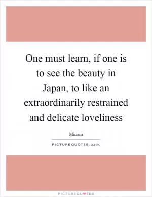 One must learn, if one is to see the beauty in Japan, to like an extraordinarily restrained and delicate loveliness Picture Quote #1