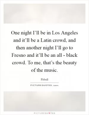 One night I’ll be in Los Angeles and it’ll be a Latin crowd, and then another night I’ll go to Fresno and it’ll be an all - black crowd. To me, that’s the beauty of the music Picture Quote #1