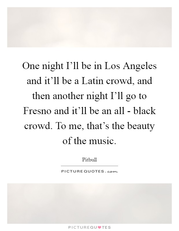 One night I'll be in Los Angeles and it'll be a Latin crowd, and then another night I'll go to Fresno and it'll be an all - black crowd. To me, that's the beauty of the music Picture Quote #1