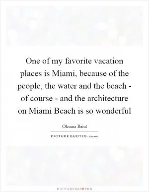 One of my favorite vacation places is Miami, because of the people, the water and the beach - of course - and the architecture on Miami Beach is so wonderful Picture Quote #1