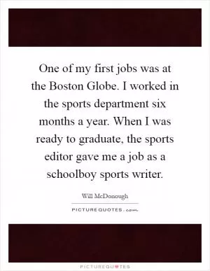 One of my first jobs was at the Boston Globe. I worked in the sports department six months a year. When I was ready to graduate, the sports editor gave me a job as a schoolboy sports writer Picture Quote #1