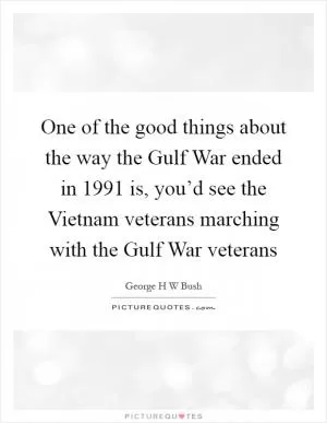 One of the good things about the way the Gulf War ended in 1991 is, you’d see the Vietnam veterans marching with the Gulf War veterans Picture Quote #1