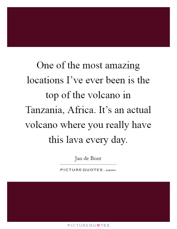 One of the most amazing locations I've ever been is the top of the volcano in Tanzania, Africa. It's an actual volcano where you really have this lava every day Picture Quote #1