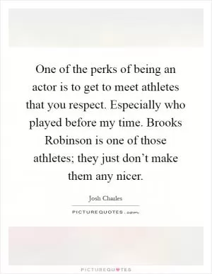 One of the perks of being an actor is to get to meet athletes that you respect. Especially who played before my time. Brooks Robinson is one of those athletes; they just don’t make them any nicer Picture Quote #1