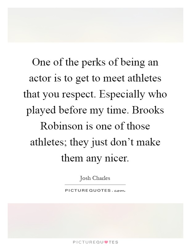 One of the perks of being an actor is to get to meet athletes that you respect. Especially who played before my time. Brooks Robinson is one of those athletes; they just don't make them any nicer Picture Quote #1