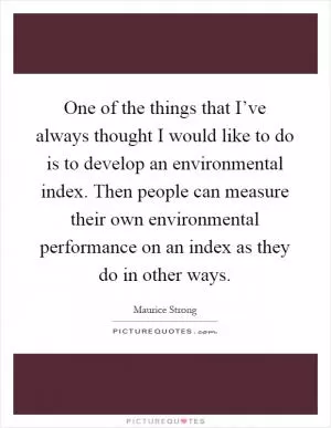 One of the things that I’ve always thought I would like to do is to develop an environmental index. Then people can measure their own environmental performance on an index as they do in other ways Picture Quote #1