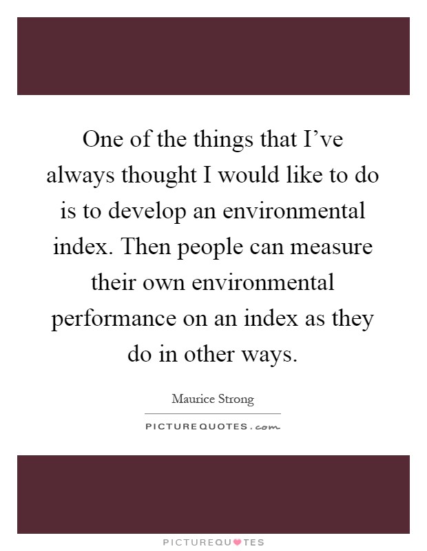 One of the things that I've always thought I would like to do is to develop an environmental index. Then people can measure their own environmental performance on an index as they do in other ways Picture Quote #1