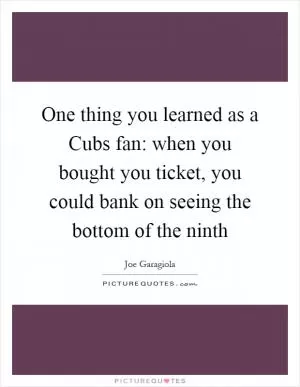 One thing you learned as a Cubs fan: when you bought you ticket, you could bank on seeing the bottom of the ninth Picture Quote #1