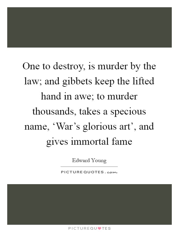 One to destroy, is murder by the law; and gibbets keep the lifted hand in awe; to murder thousands, takes a specious name, ‘War's glorious art', and gives immortal fame Picture Quote #1