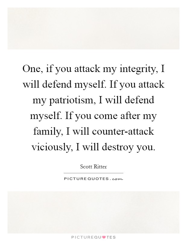 One, if you attack my integrity, I will defend myself. If you attack my patriotism, I will defend myself. If you come after my family, I will counter-attack viciously, I will destroy you Picture Quote #1