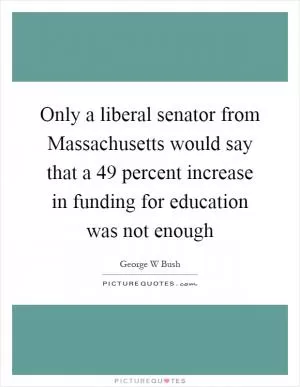 Only a liberal senator from Massachusetts would say that a 49 percent increase in funding for education was not enough Picture Quote #1
