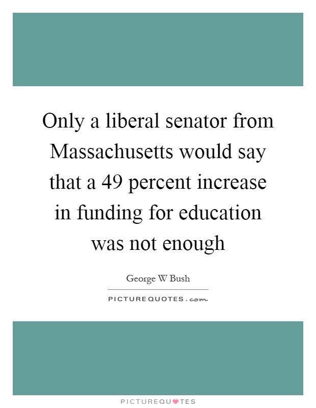 Only a liberal senator from Massachusetts would say that a 49 percent increase in funding for education was not enough Picture Quote #1