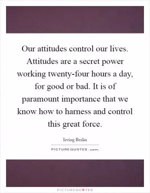 Our attitudes control our lives. Attitudes are a secret power working twenty-four hours a day, for good or bad. It is of paramount importance that we know how to harness and control this great force Picture Quote #1