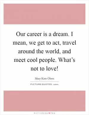 Our career is a dream. I mean, we get to act, travel around the world, and meet cool people. What’s not to love! Picture Quote #1