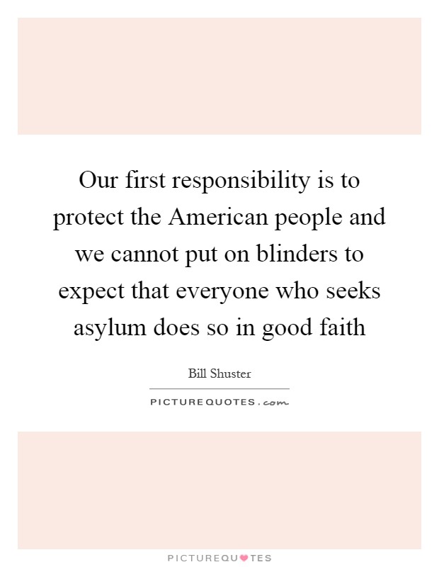 Our first responsibility is to protect the American people and we cannot put on blinders to expect that everyone who seeks asylum does so in good faith Picture Quote #1