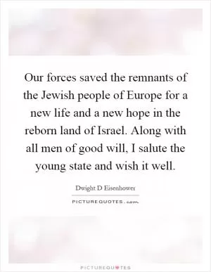 Our forces saved the remnants of the Jewish people of Europe for a new life and a new hope in the reborn land of Israel. Along with all men of good will, I salute the young state and wish it well Picture Quote #1