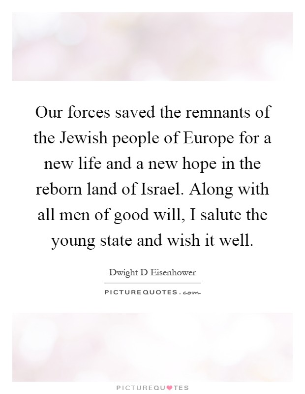 Our forces saved the remnants of the Jewish people of Europe for a new life and a new hope in the reborn land of Israel. Along with all men of good will, I salute the young state and wish it well Picture Quote #1