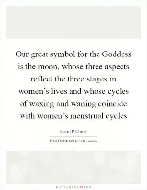 Our great symbol for the Goddess is the moon, whose three aspects reflect the three stages in women’s lives and whose cycles of waxing and waning coincide with women’s menstrual cycles Picture Quote #1