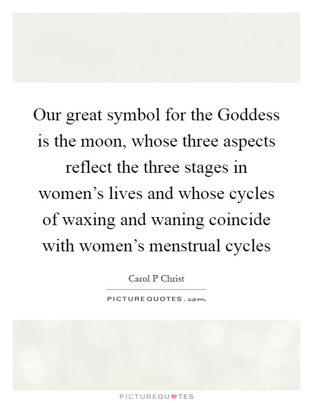 Our great symbol for the Goddess is the moon, whose three aspects reflect the three stages in women's lives and whose cycles of waxing and waning coincide with women's menstrual cycles Picture Quote #1