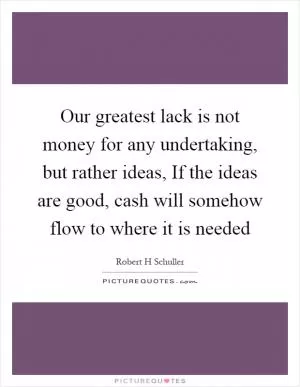Our greatest lack is not money for any undertaking, but rather ideas, If the ideas are good, cash will somehow flow to where it is needed Picture Quote #1