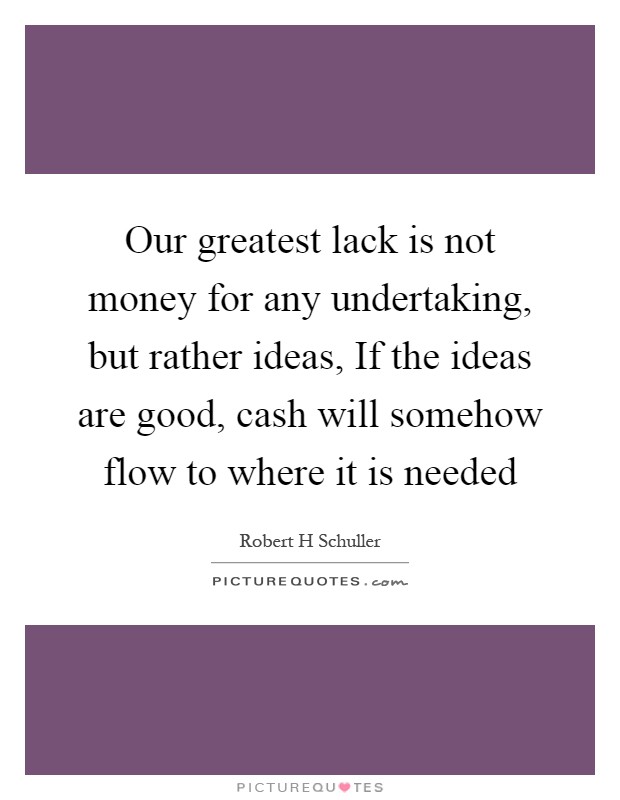 Our greatest lack is not money for any undertaking, but rather ideas, If the ideas are good, cash will somehow flow to where it is needed Picture Quote #1