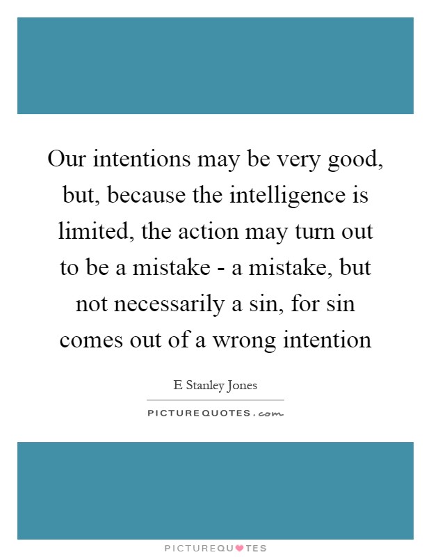 Our intentions may be very good, but, because the intelligence is limited, the action may turn out to be a mistake - a mistake, but not necessarily a sin, for sin comes out of a wrong intention Picture Quote #1