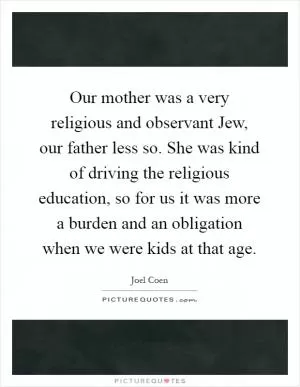 Our mother was a very religious and observant Jew, our father less so. She was kind of driving the religious education, so for us it was more a burden and an obligation when we were kids at that age Picture Quote #1