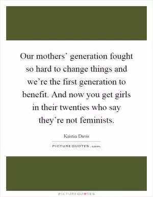 Our mothers’ generation fought so hard to change things and we’re the first generation to benefit. And now you get girls in their twenties who say they’re not feminists Picture Quote #1